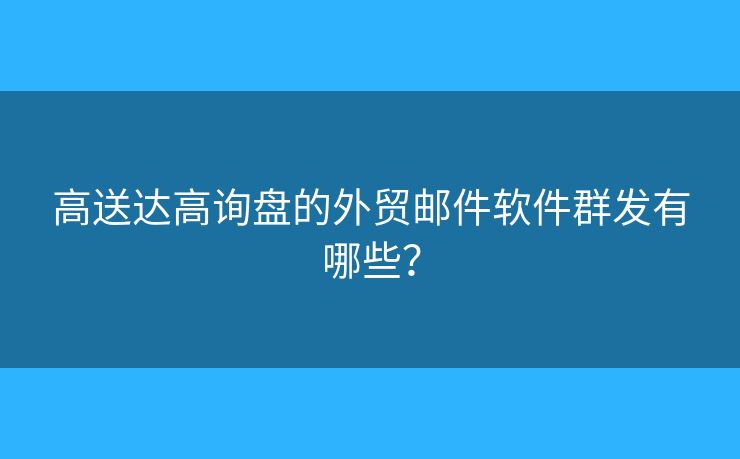 高送达高询盘的外贸邮件软件群发有哪些？