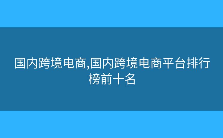 国内跨境电商,国内跨境电商平台排行榜前十名