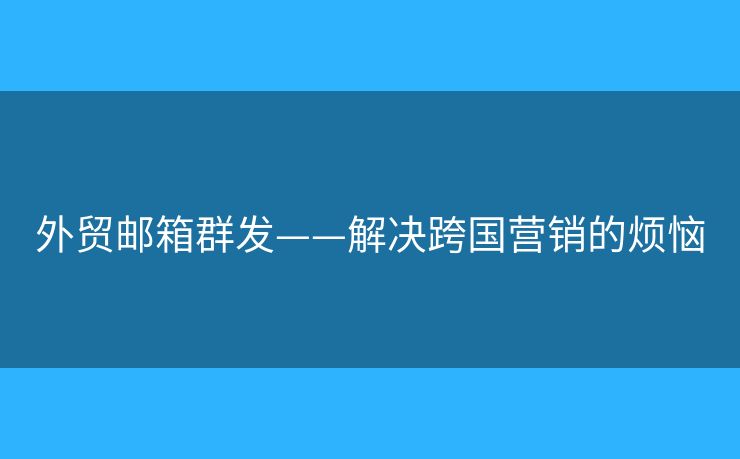 外贸邮箱群发——解决跨国营销的烦恼