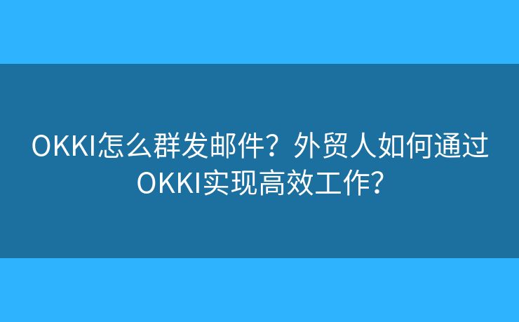 OKKI怎么群发邮件？外贸人如何通过OKKI实现高效工作？