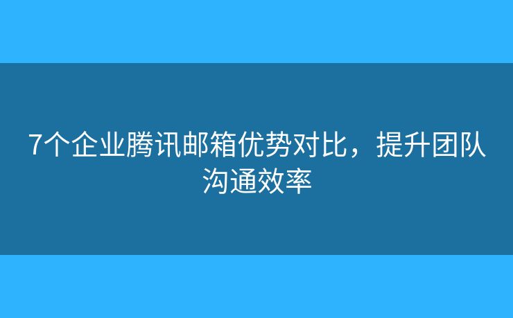 7个企业腾讯邮箱优势对比，提升团队沟通效率