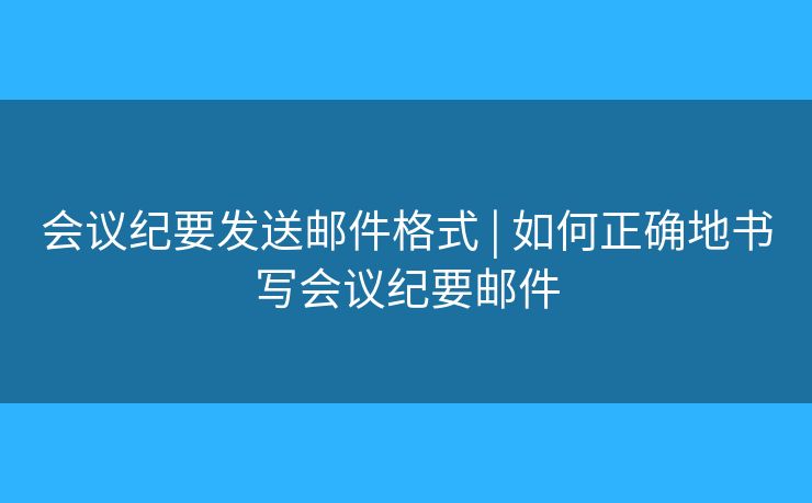 会议纪要发送邮件格式 | 如何正确地书写会议纪要邮件