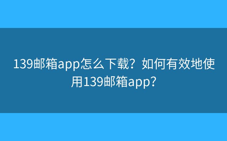 139邮箱app怎么下载？如何有效地使用139邮箱app？