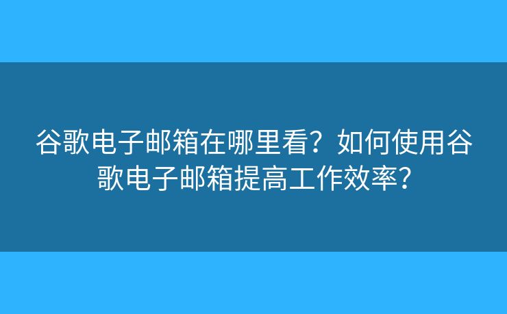 谷歌电子邮箱在哪里看？如何使用谷歌电子邮箱提高工作效率？
