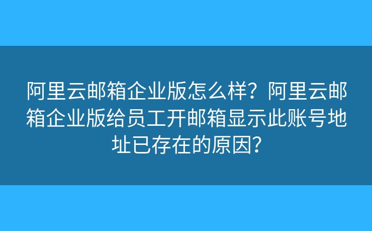 阿里云邮箱企业版怎么样？阿里云邮箱企业版给员工开邮箱显示此账号地址已存在的原因？