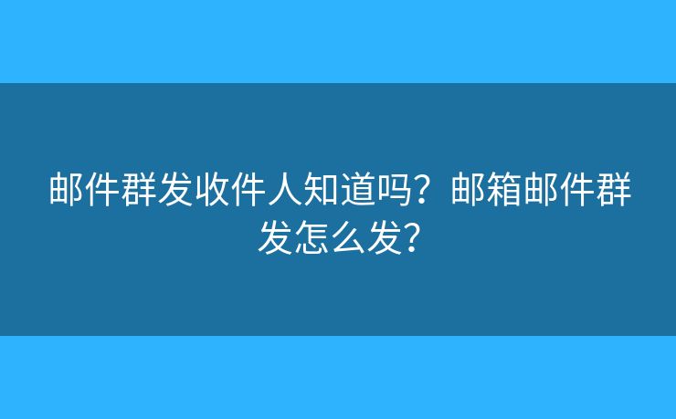 邮件群发收件人知道吗？邮箱邮件群发怎么发？