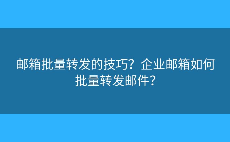 邮箱批量转发的技巧？企业邮箱如何批量转发邮件？