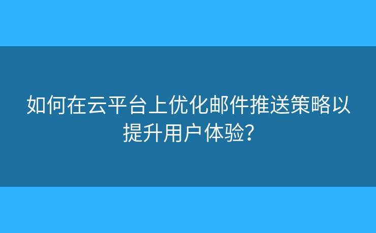 如何在云平台上优化邮件推送策略以提升用户体验？