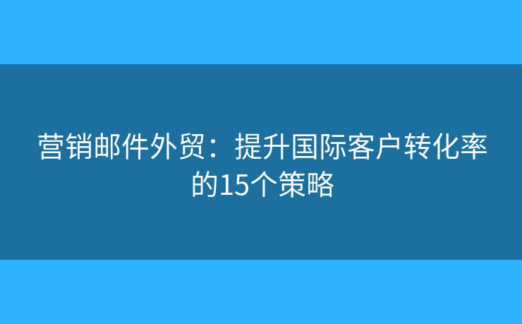 营销邮件外贸：提升国际客户转化率的15个策略