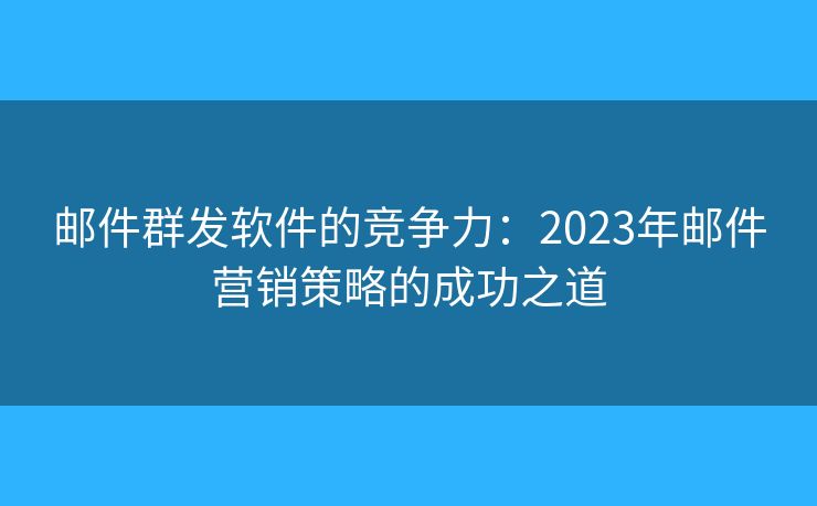 邮件群发软件的竞争力：2023年邮件营销策略的成功之道