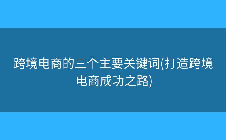 跨境电商的三个主要关键词(打造跨境电商成功之路)