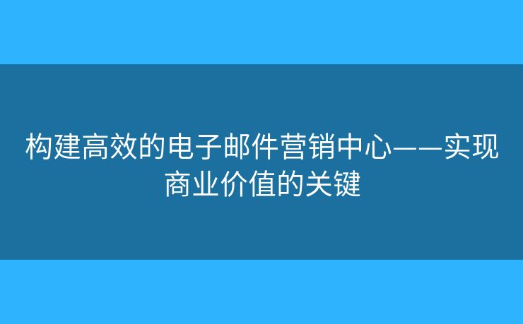 构建高效的电子邮件营销中心——实现商业价值的关键 构建高效的电子邮件营销中心——实现商业价值的关键