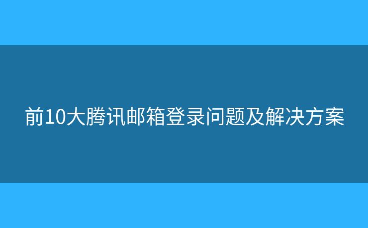 前10大腾讯邮箱登录问题及解决方案 前10大腾讯邮箱登录问题及解决方案