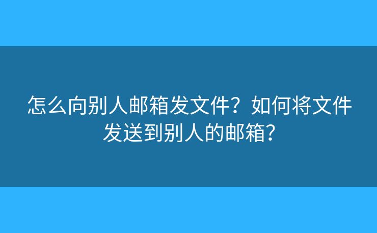 怎么向别人邮箱发文件？如何将文件发送到别人的邮箱？