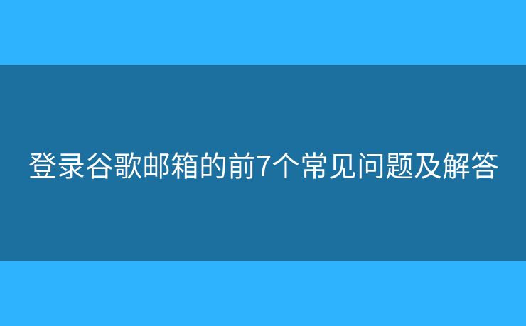 登录谷歌邮箱的前7个常见问题及解答 登录谷歌邮箱的前7个常见问题及解答