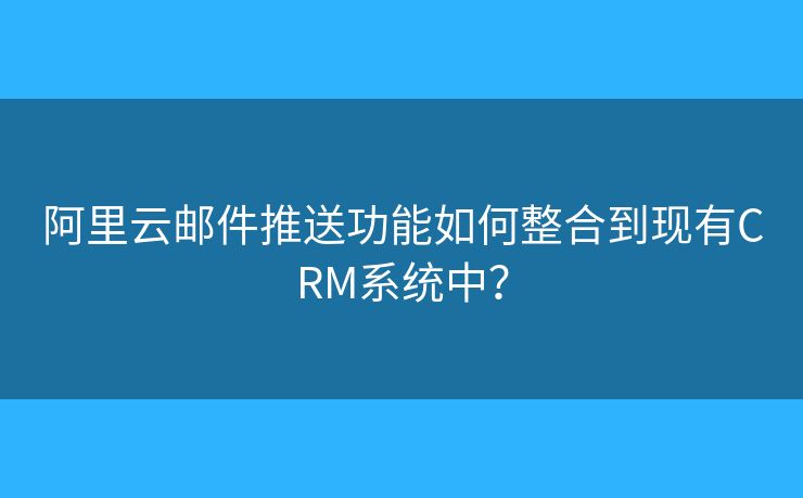 阿里云邮件推送功能如何整合到现有CRM系统中？
