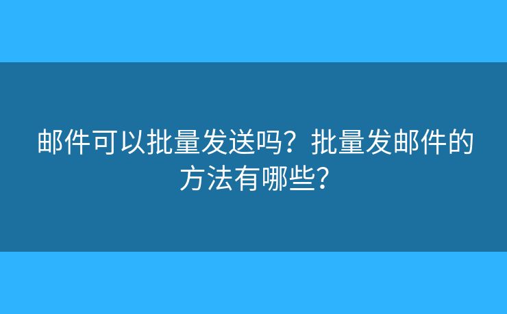 邮件可以批量发送吗？批量发邮件的方法有哪些？