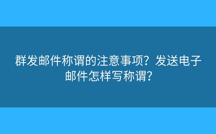 群发邮件称谓的注意事项？发送电子邮件怎样写称谓？