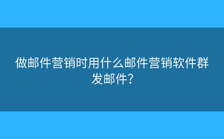 做邮件营销时用什么邮件营销软件群发邮件？
