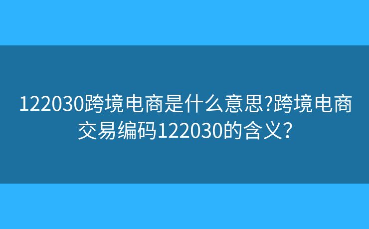 122030跨境电商是什么意思?跨境电商交易编码122030的含义？