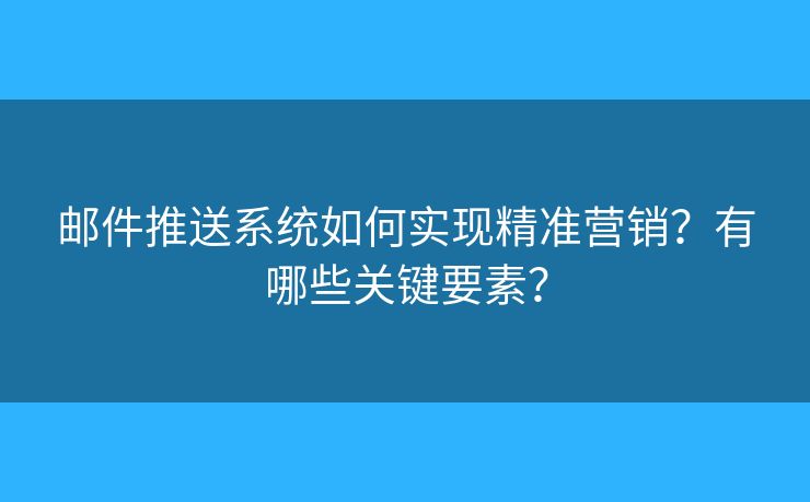 邮件推送系统如何实现精准营销？有哪些关键要素？