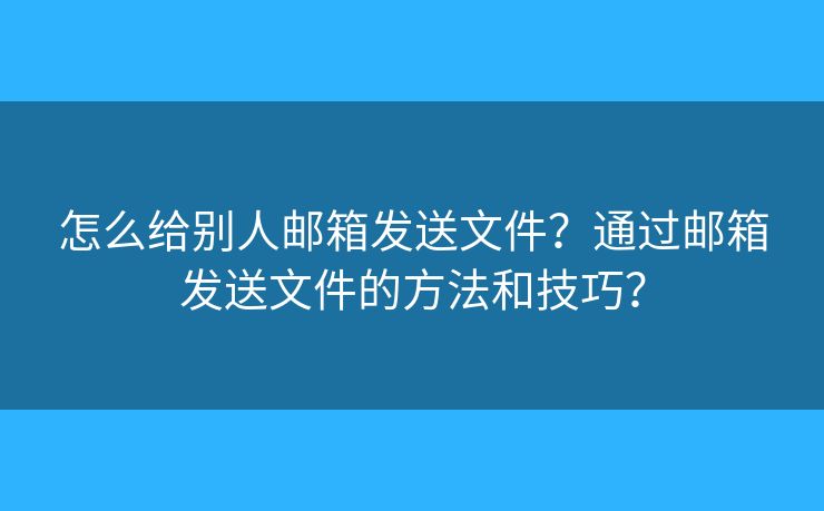 怎么给别人邮箱发送文件？通过邮箱发送文件的方法和技巧？