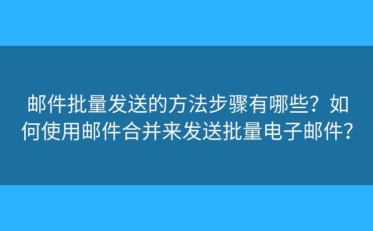 邮件批量发送的方法步骤有哪些？如何使用邮件合并来发送批量电子邮件？