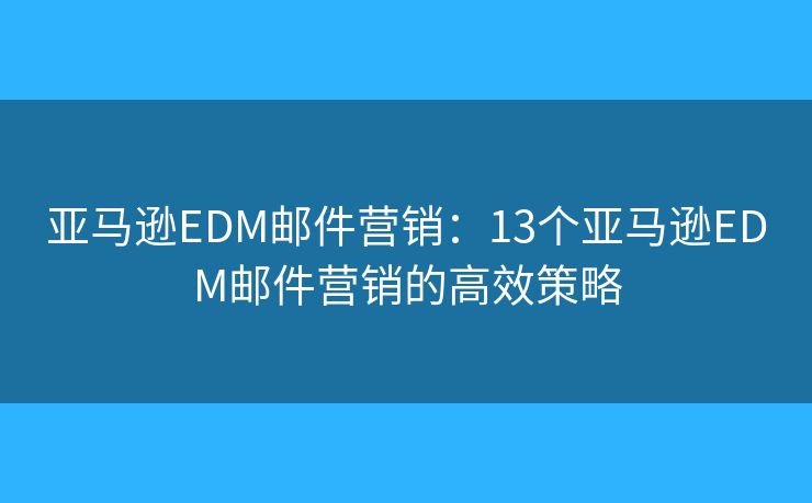 亚马逊EDM邮件营销：13个亚马逊EDM邮件营销的高效策略