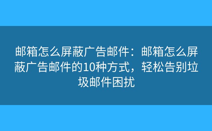 邮箱怎么屏蔽广告邮件：邮箱怎么屏蔽广告邮件的10种方式，轻松告别垃圾邮件困扰