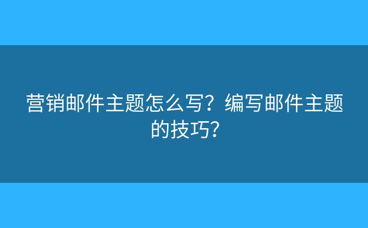 营销邮件主题怎么写？编写邮件主题的技巧？