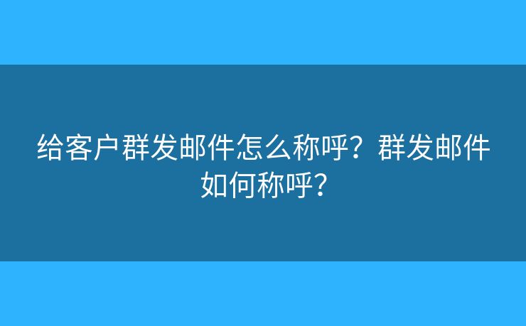 给客户群发邮件怎么称呼？群发邮件如何称呼？