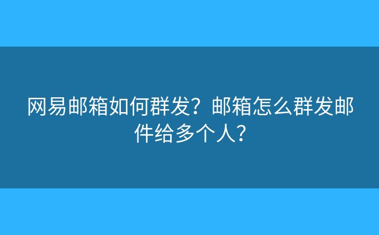 网易邮箱如何群发？邮箱怎么群发邮件给多个人？
