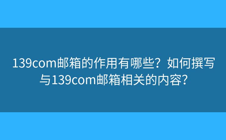 139com邮箱的作用有哪些？如何撰写与139com邮箱相关的内容？