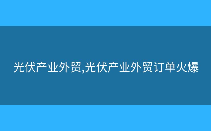 光伏产业外贸,光伏产业外贸订单火爆