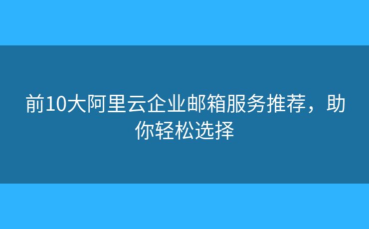 前10大阿里云企业邮箱服务推荐，助你轻松选择