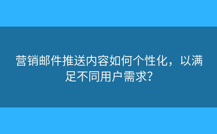 营销邮件推送内容如何个性化，以满足不同用户需求？