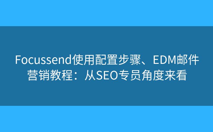 Focussend使用配置步骤、EDM邮件营销教程：从SEO专员角度来看