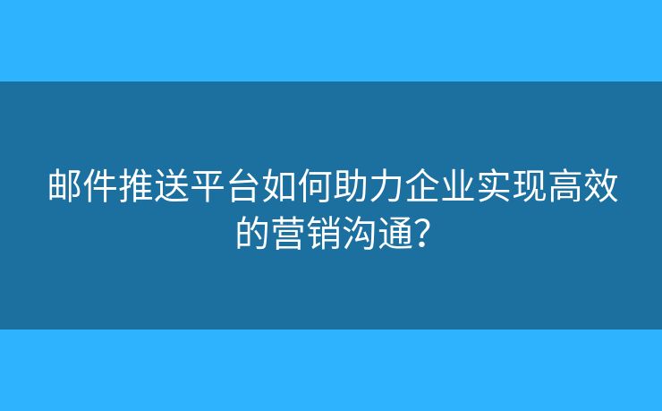 邮件推送平台如何助力企业实现高效的营销沟通？