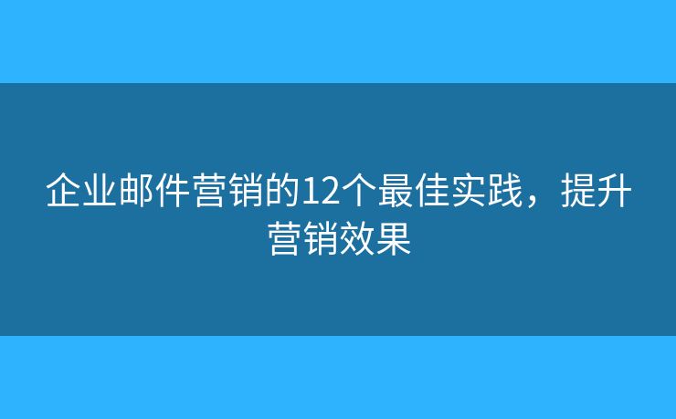 企业邮件营销的12个最佳实践，提升营销效果