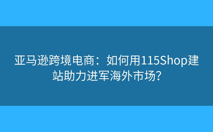 亚马逊跨境电商:如何用115Shop建站助力进军海外市场? 亚马逊跨境电商:如何用115Shop建站助力进军海外市场?