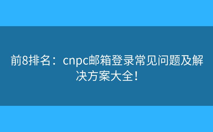 前8排名：cnpc邮箱登录常见问题及解决方案大全！