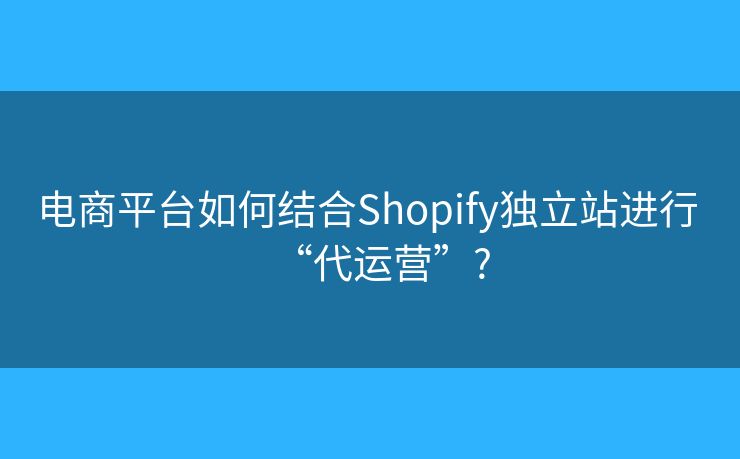 电商平台如何结合Shopify独立站进行 “代运营”?