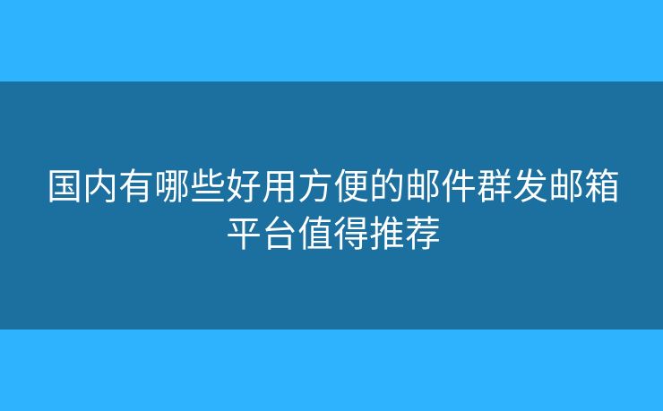 国内有哪些好用方便的邮件群发邮箱平台值得推荐