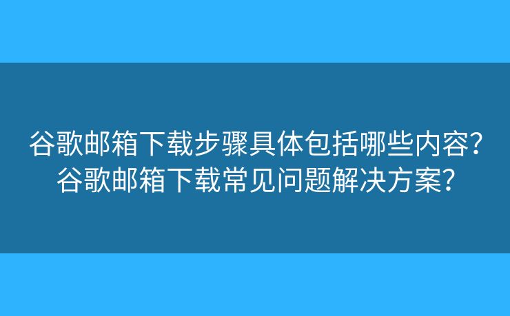 谷歌邮箱下载步骤具体包括哪些内容？谷歌邮箱下载常见问题解决方案？
