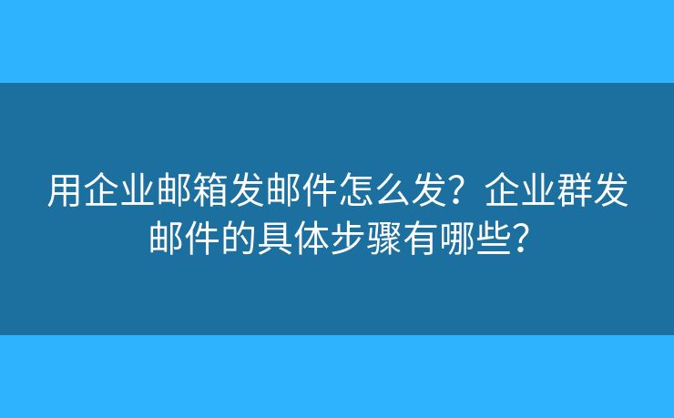 用企业邮箱发邮件怎么发？企业群发邮件的具体步骤有哪些？