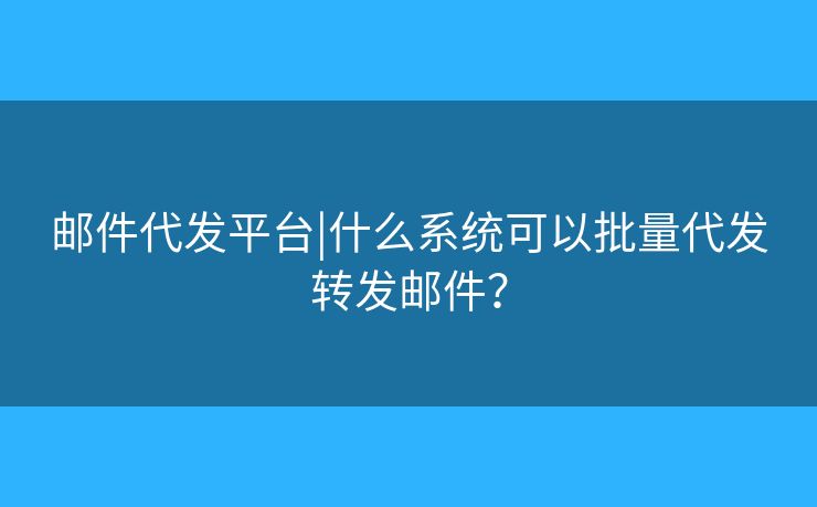 邮件代发平台|什么系统可以批量代发转发邮件? 邮件代发平台|什么系统可以批量代发转发邮件?