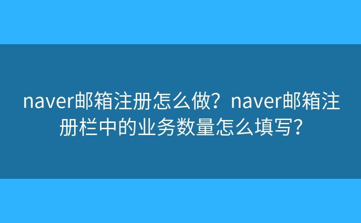 naver邮箱注册怎么做？naver邮箱注册栏中的业务数量怎么填写？