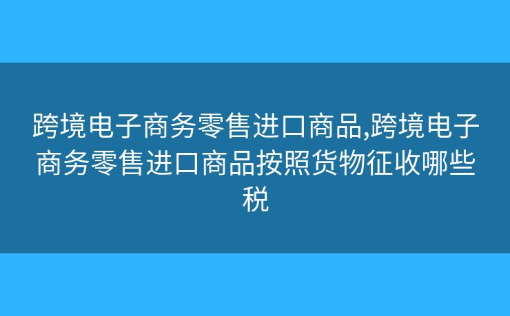 跨境电子商务零售进口商品,跨境电子商务零售进口商品按照货物征收哪些税