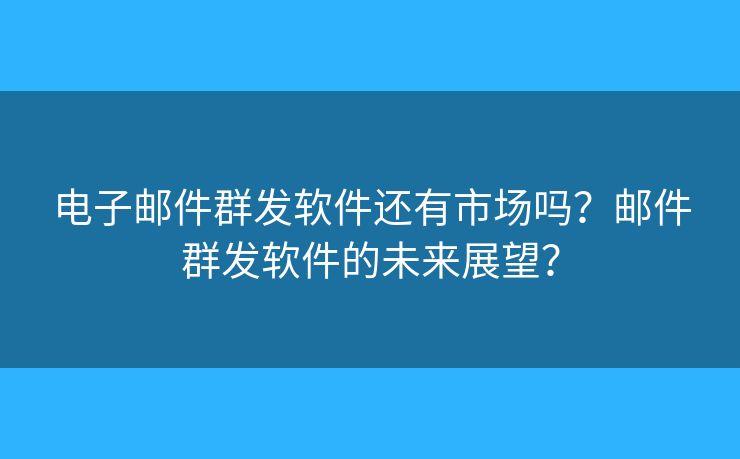 电子邮件群发软件还有市场吗？邮件群发软件的未来展望？