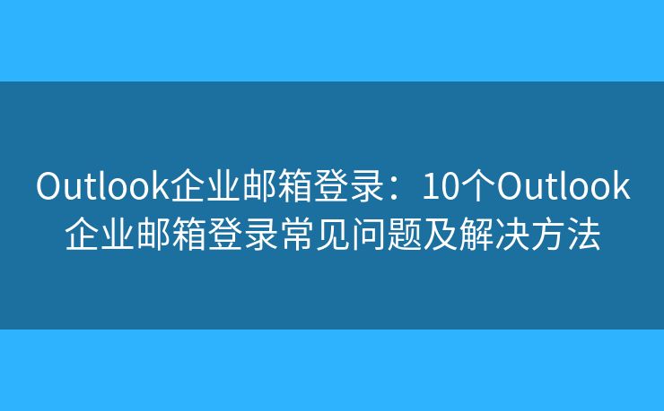 Outlook企业邮箱登录：10个Outlook企业邮箱登录常见问题及解决方法